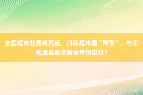 全国超市业混战再起，河南超市圈“预警”，与正规股票配资般需审慎应对？