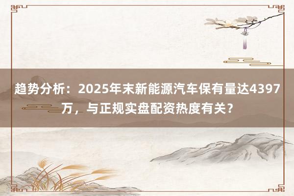 趋势分析:2025年末新能源汽车保有量达4397万,与正规实盘配资热度有关?