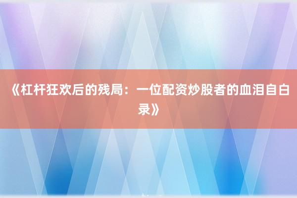 《杠杆狂欢后的残局：一位配资炒股者的血泪自白录》