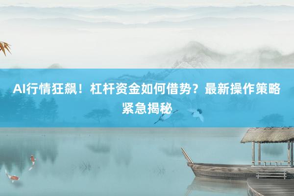 AI行情狂飙！杠杆资金如何借势？最新操作策略紧急揭秘