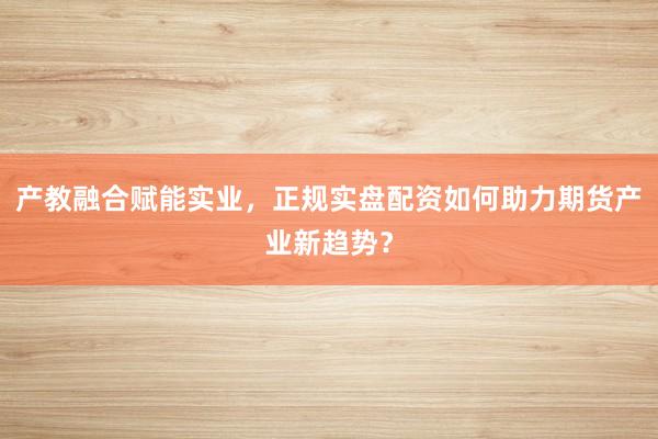 产教融合赋能实业，正规实盘配资如何助力期货产业新趋势？