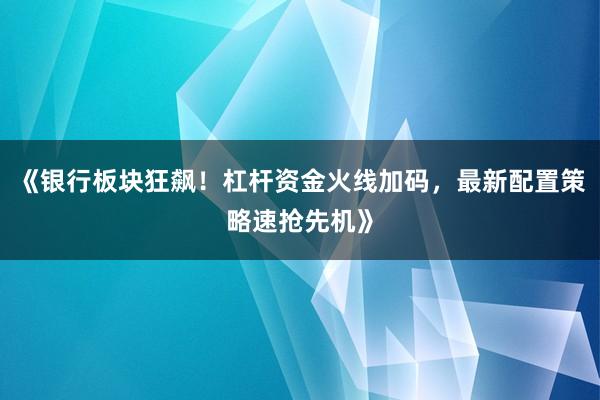 《银行板块狂飙！杠杆资金火线加码，最新配置策略速抢先机》