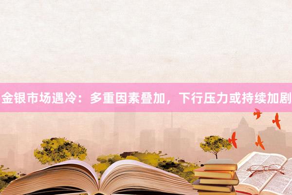 金银市场遇冷：多重因素叠加，下行压力或持续加剧