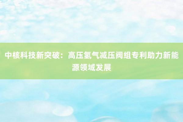 中核科技新突破：高压氢气减压阀组专利助力新能源领域发展