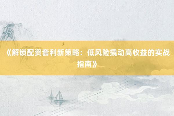 《解锁配资套利新策略：低风险撬动高收益的实战指南》