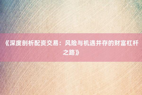 《深度剖析配资交易：风险与机遇并存的财富杠杆之路》