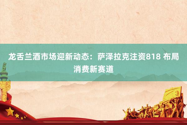 龙舌兰酒市场迎新动态：萨泽拉克注资818 布局消费新赛道