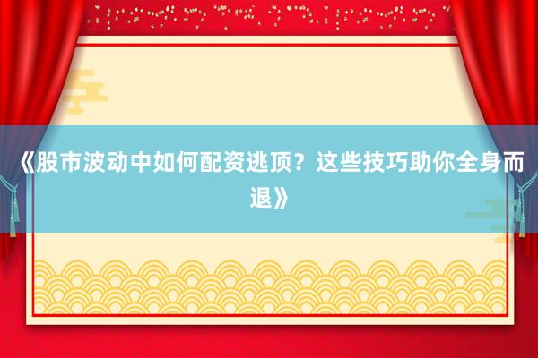 《股市波动中如何配资逃顶？这些技巧助你全身而退》