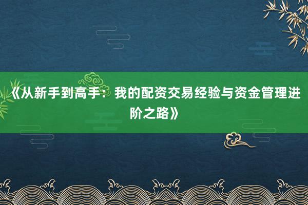 《从新手到高手：我的配资交易经验与资金管理进阶之路》