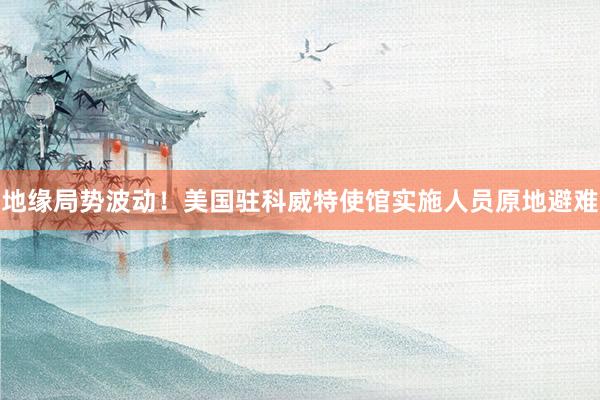 地缘局势波动！美国驻科威特使馆实施人员原地避难
