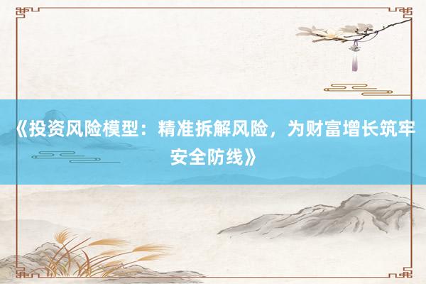 《投资风险模型：精准拆解风险，为财富增长筑牢安全防线》