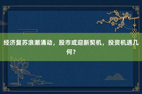经济复苏浪潮涌动，股市或迎新契机，投资机遇几何？