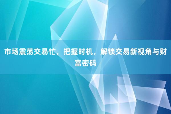 市场震荡交易忙，把握时机，解锁交易新视角与财富密码
