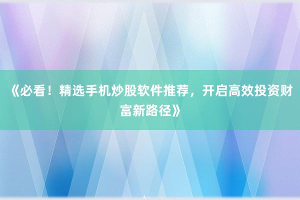 《必看！精选手机炒股软件推荐，开启高效投资财富新路径》