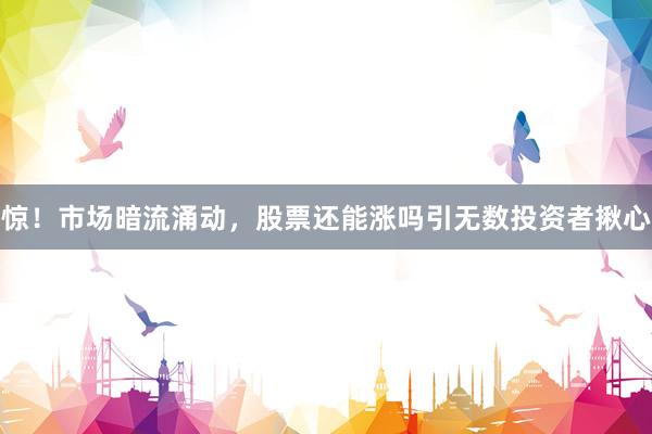 惊！市场暗流涌动，股票还能涨吗引无数投资者揪心