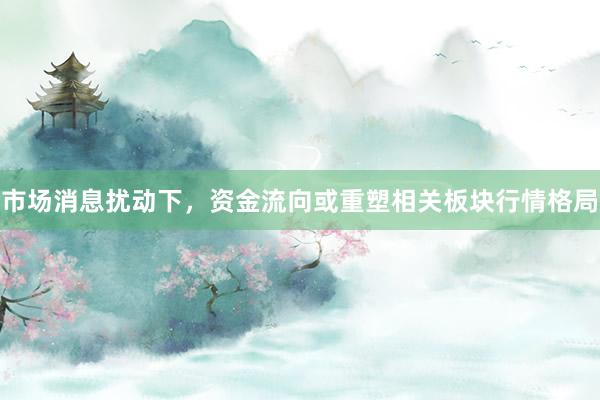 市场消息扰动下，资金流向或重塑相关板块行情格局
