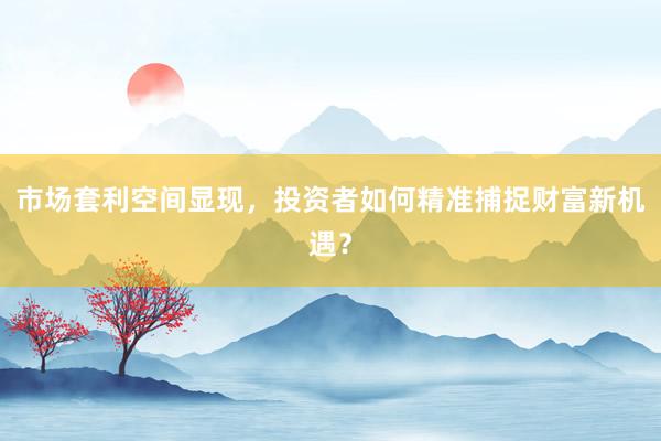 市场套利空间显现，投资者如何精准捕捉财富新机遇？
