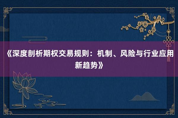 《深度剖析期权交易规则：机制、风险与行业应用新趋势》