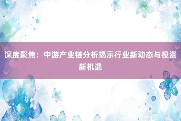 深度聚焦：中游产业链分析揭示行业新动态与投资新机遇