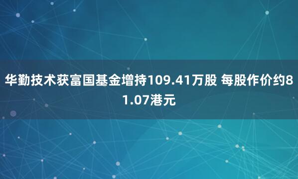 华勤技术获富国基金增持109.41万股 每股作价约81.07港元