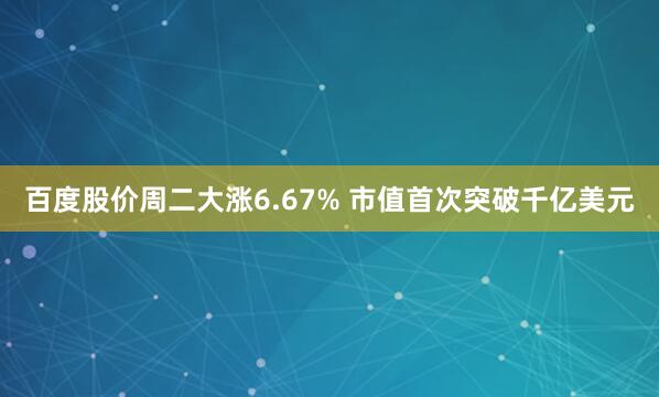 百度股价周二大涨6.67% 市值首次突破千亿美元
