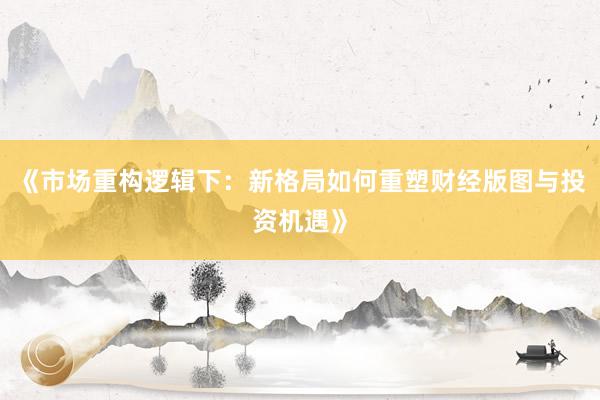 《市场重构逻辑下：新格局如何重塑财经版图与投资机遇》