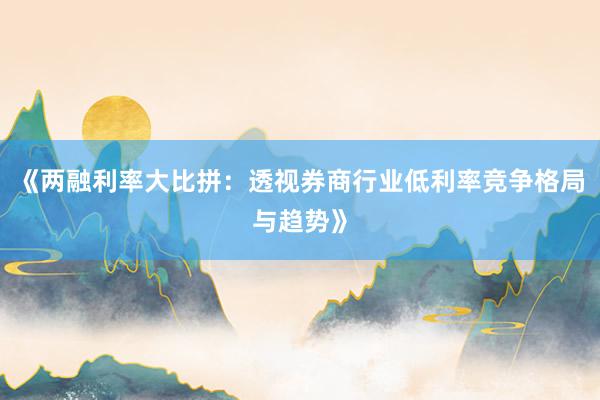 《两融利率大比拼：透视券商行业低利率竞争格局与趋势》