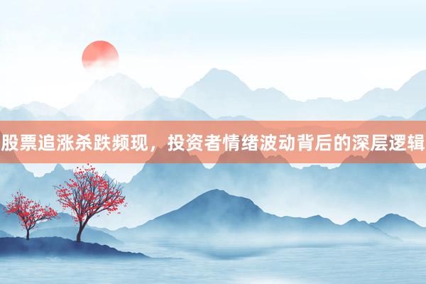 股票追涨杀跌频现,投资者情绪波动背后的深层逻辑