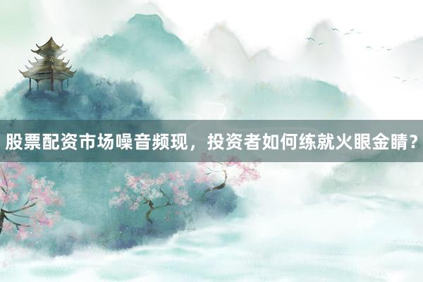 股票配资市场噪音频现,投资者如何练就火眼金睛?