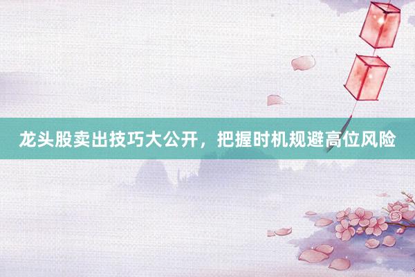 龙头股卖出技巧大公开,把握时机规避高位风险