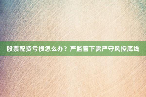 股票配资亏损怎么办?严监管下需严守风控底线