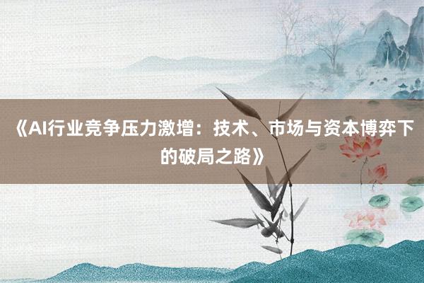《AI行业竞争压力激增:技术、市场与资本博弈下的破局之路》
