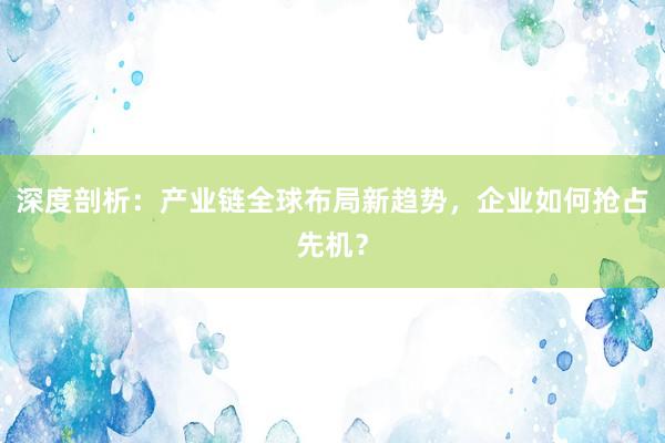 深度剖析：产业链全球布局新趋势，企业如何抢占先机？