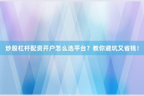 炒股杠杆配资开户怎么选平台?教你避坑又省钱!