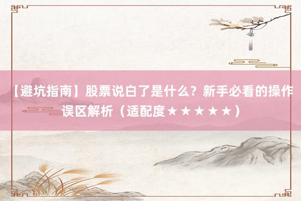 【避坑指南】股票说白了是什么？新手必看的操作误区解析（适配度★★★★★）