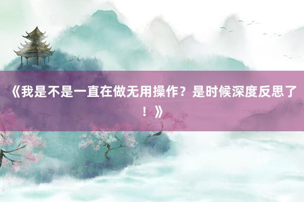 《我是不是一直在做无用操作?是时候深度反思了!》