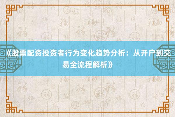 《股票配资投资者行为变化趋势分析：从开户到交易全流程解析》