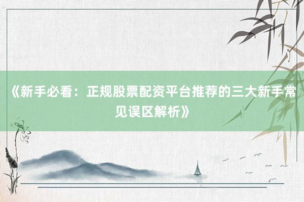 《新手必看：正规股票配资平台推荐的三大新手常见误区解析》