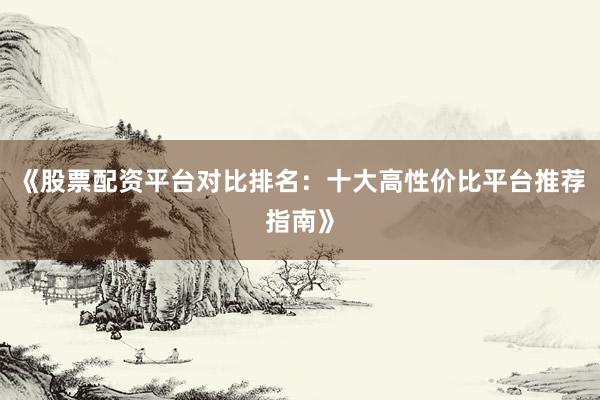 《股票配资平台对比排名：十大高性价比平台推荐指南》