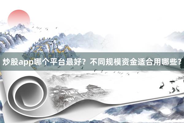 炒股app哪个平台最好？不同规模资金适合用哪些？