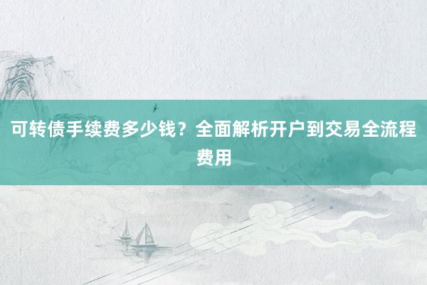 可转债手续费多少钱?全面解析开户到交易全流程费用