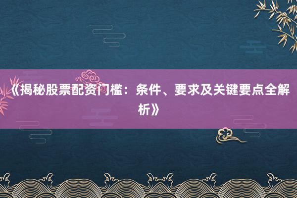 《揭秘股票配资门槛：条件、要求及关键要点全解析》