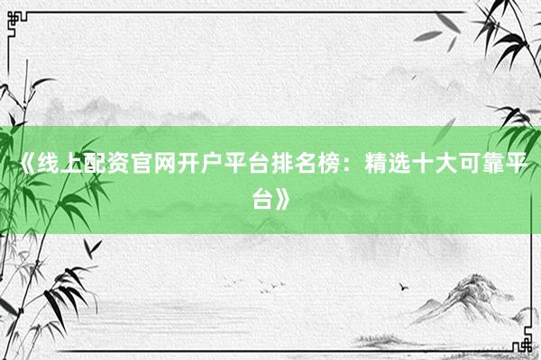 《线上配资官网开户平台排名榜：精选十大可靠平台》