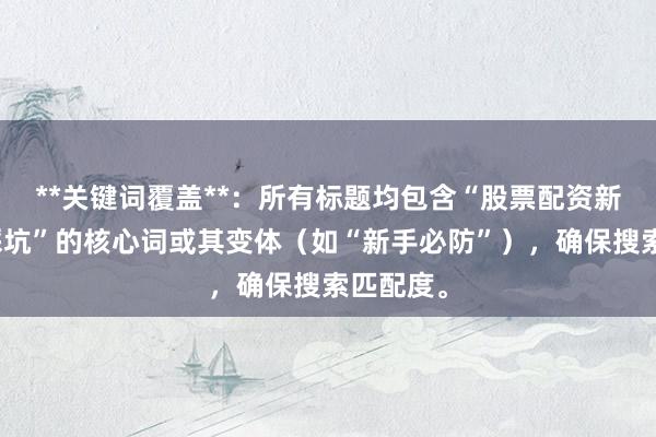 **关键词覆盖**：所有标题均包含“股票配资新手容易踩坑”的核心词或其变体（如“新手必防”），确保搜索匹配度。
