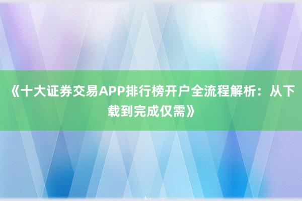 《十大证券交易APP排行榜开户全流程解析：从下载到完成仅需》