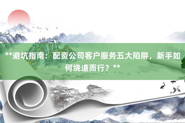 **避坑指南：配资公司客户服务五大陷阱，新手如何绕道而行？**