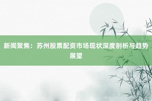 新闻聚焦：苏州股票配资市场现状深度剖析与趋势展望
