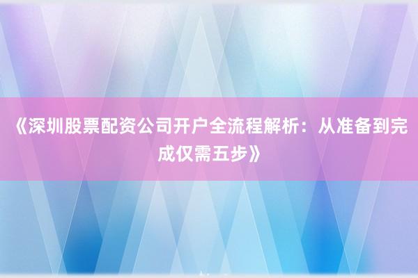 《深圳股票配资公司开户全流程解析:从准备到完成仅需五步》
