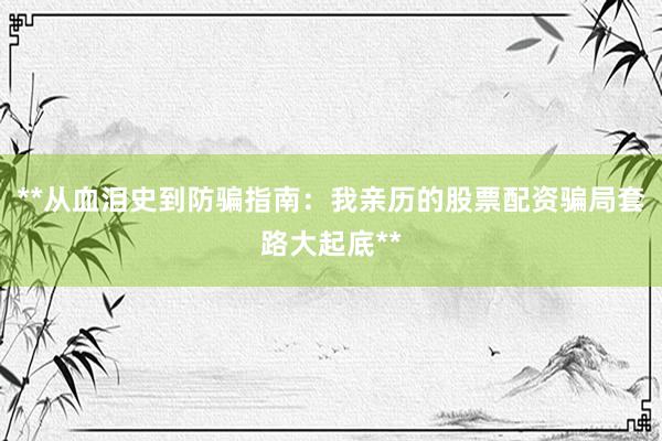 **从血泪史到防骗指南：我亲历的股票配资骗局套路大起底**