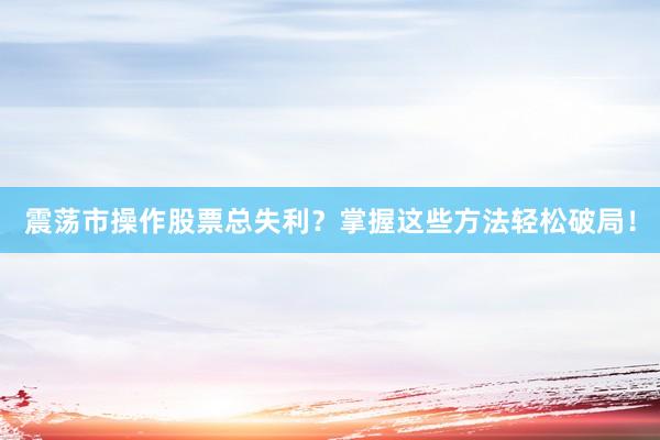 震荡市操作股票总失利？掌握这些方法轻松破局！